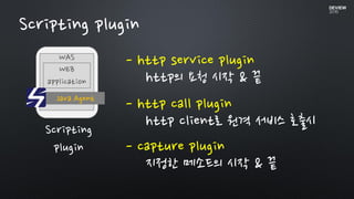 Scripting plugin
WAS
Java Agent
WEB
application
Scripting
plugin
- http service plugin
http의 요청 시작 & 끝
- http call plugin
http client로 원격 서비스 호출시
- capture plugin
지정한 메소드의 시작 & 끝
 