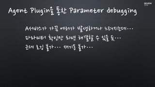Agent Plugin을 통한 Parameter debugging
A서비스가 가끔 에러가 발생하거나 느려지는데…
파라미터 확인만 되면 해결할 수 있을 듯…
근데 로깅 불가… 재기동 불가…
 