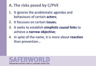 A. The risks posed by C/PVE
1. It ignores the problematic agendas and
behaviours of certain actors;
2. It focusses on certain issues;
3. It seeks to establish simplistic causal links to
achieve a narrow objective;
4. In spite of the name, it is more about reaction
than prevention…
 