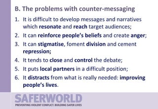B. The problems with counter-messaging
1. It is difficult to develop messages and narratives
which resonate and reach target audiences;
2. It can reinforce people’s beliefs and create anger;
3. It can stigmatise, foment division and cement
repression;
4. It tends to close and control the debate;
5. It puts local partners in a difficult position;
6. It distracts from what is really needed: improving
people’s lives.
 