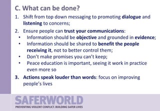 C. What can be done?
1. Shift from top down messaging to promoting dialogue and
listening to concerns;
2. Ensure people can trust your communications:
• Information should be objective and grounded in evidence;
• Information should be shared to benefit the people
receiving it, not to better control them;
• Don’t make promises you can’t keep;
• Peace education is important, seeing it work in practice
even more so
3. Actions speak louder than words: focus on improving
people’s lives
 