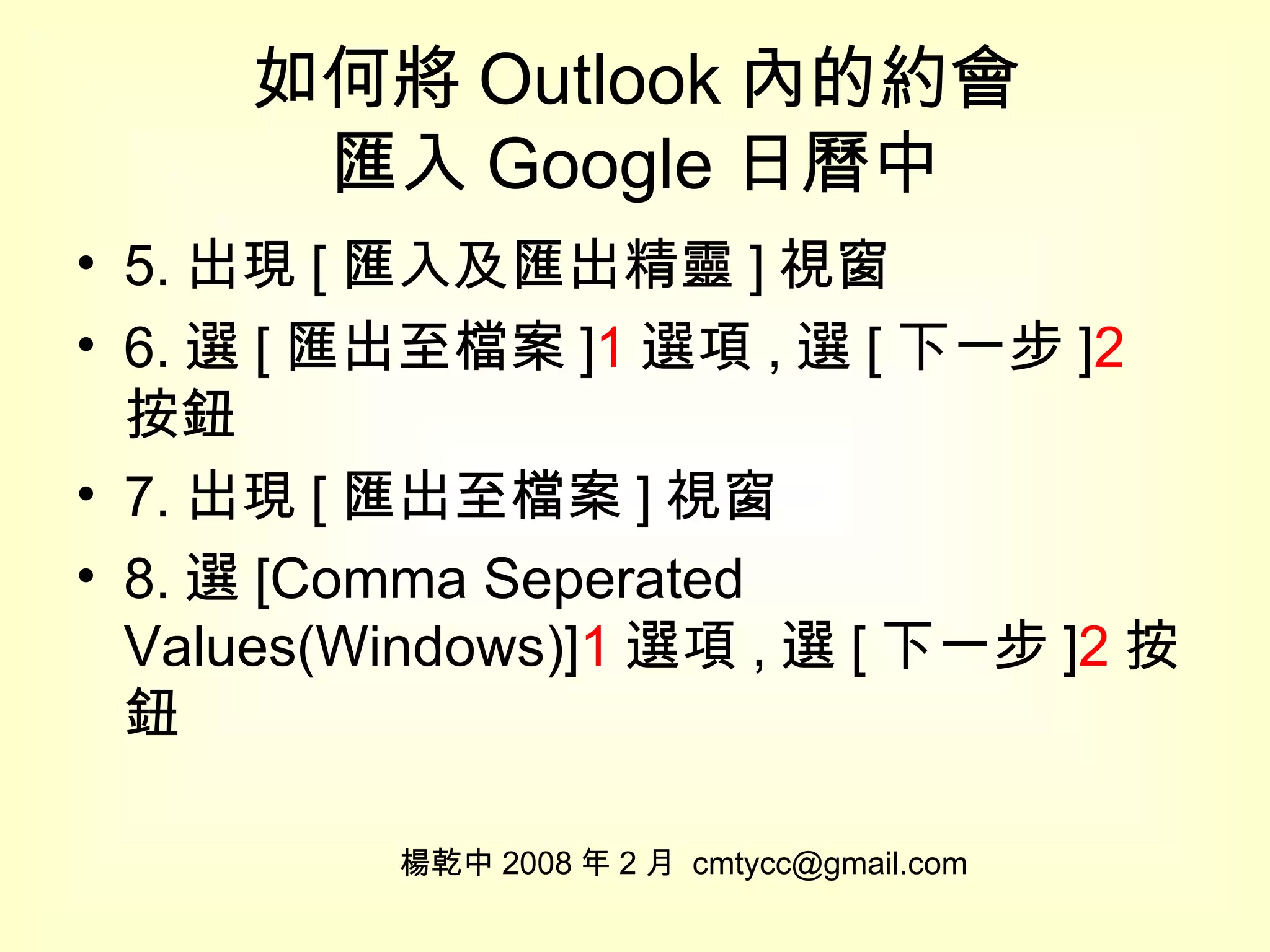 如何將 Outlook 內的約會 匯入 Google 日曆中 5. 出現 [ 匯入及匯出精靈 ] 視窗 6. 選 [ 匯出至檔案 ] 1 選項 , 選 [ 下一步 ] 2 按鈕 7. 出現 [ 匯出至檔案 ] 視窗 8. 選 [Comma Seperated Values(Windows)] 1 選項 , 選 [ 下一步 ] 2 按鈕 楊乾中 2008 年 2 月  [email_address] 