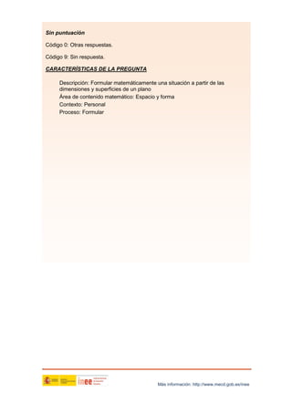 Sin puntuación
Código 0: Otras respuestas.
Código 9: Sin respuesta.
CARACTERÍSTICAS DE LA PREGUNTA
Descripción: Formular matemáticamente una situación a partir de las
dimensiones y superficies de un plano
Área de contenido matemático: Espacio y forma
Contexto: Personal
Proceso: Formular

Más información: http://www.mecd.gob.es/inee

 