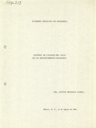 4o/3
ACADEMIA MEXICANA DE INGENIERIA
CONTROL DE CALIDAD DEL AGUA
EN UN ABASTECIMIENTO MUNICIPAL
ING. GASTON MENDOZA GAMEZ.
México, D. F., 21 de Agosto de 1986.
 