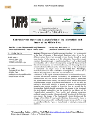117
Tikrit Journal For Political Sciences
Contents lists available at :
http://tjfps.tu.edu.iq/index.php/poltic
Tikrit Journal For Political Science
Constructivism theory and its explanation of the interactions and
issues of the Middle East
Prof.Dr. Anwar Mohammad Faraj Mahmood Asst.Lecture . Jalil Omar Ali
University of Sulaimani- College of Political Science University of Sulaimani- College of Political Science
A r t i c l e i n f o.
Article history:
- Received 20 Feb . 020
2
- Accepted 15 Mar. 2020
- Available online 16.May. 2020
Keywords:
- Constructivism theory
- Middle East
- national & religious identities.
- International studies
Abstract: The emergence of social constructivism theory is a turning point
in the field of theories of International Relations, being viewed by a
different subject from what preceded it from theories through a social
understanding of what is going on in this relationship. Hence, this research
examines the main concepts of social structural theory such as identity and
interest and the role of actors without countries along with the main role of
the state in interactions and international issues, and then using the main
concepts of structural theory at the international level in the interpretation
of interactions and major issues in the Middle East. Accordingly,
interactions and issues in the Middle East are interpreted as a conflict that is
between the components of the states and non-state actors.
Furthermore, in this region interactions and issues revolve around religious,
sectarian, and national identities. Additionally, the perspective of social
constructivism, it is clear that the sectarian conflicts produces interactions
and issues in three forms: namely, the struggle of the Iranian Shiite-Saudi
identities and the struggle of the Shiite-Sunni identities in Iraq and lastly the
conflict of Shiite-Sunni identities in Yemen. In terms of interactions and
issues between national identities in the region, there is a struggle for the
identity of the Turkish-Kurdish nationalities, the struggle for the identity of
the Arab-Kurdish nationalities, and the struggle for the identity of the
Persian-Kurdish nationalities. Thus, conflict and religious interactions
produced issues between the Islamic and Jewish identities divided into two
parts, namely the struggle of the Sunni-Jewish Islamic identities and the
struggle of the Shiite-Jewish Islamic identities. Consequently, chaos is
prevalent in this region, and it is difficult to imagine a way out of it, as long
as a conflict within the region is characterized by ideologies, values and
identities..
 Corresponding Author: Jalil Omar Ali, E-Mail: jaleel.ali@univsul.edu.iq ,Tel: , Affiliation:
University of Sulaimani - College of Political Science
 