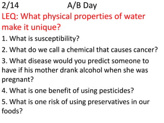 2/14            A/B Day
LEQ: What physical properties of water
make it unique?
1. What is susceptibility?
2. What do we call a chemical that causes cancer?
3. What disease would you predict someone to
have if his mother drank alcohol when she was
pregnant?
4. What is one benefit of using pesticides?
5. What is one risk of using preservatives in our
foods?
 