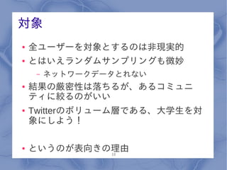 対象
●   全ユーザーを対象とするのは非現実的
●   とはいえランダムサンプリングも微妙
     –   ネットワークデータとれない
●   結果の厳密性は落ちるが、あるコミュニ
    ティに絞るのがいい
●   Twitterのボリューム層である、大学生を対
    象にしよう！

●   というのが表向きの理由
             10
 
