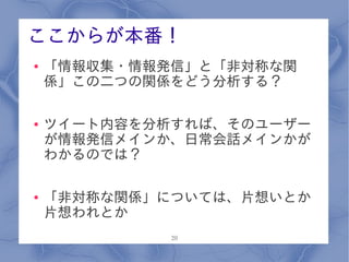 ここからが本番！
●   「情報収集・情報発信」と「非対称な関
    係」この二つの関係をどう分析する？

●   ツイート内容を分析すれば、そのユーザー
    が情報発信メインか、日常会話メインかが
    わかるのでは？

●   「非対称な関係」については、片想いとか
    片想われとか
             20
 