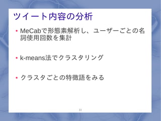 ツイート内容の分析
●   MeCabで形態素解析し、ユーザーごとの名
    詞使用回数を集計

●   k-means法でクラスタリング

●   クラスタごとの特徴語をみる



               21
 