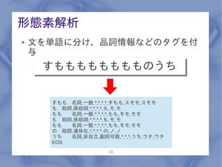 形態素解析
●   文を単語に分け、品詞情報などのタグを付
    与
     すもももももももものうち
     すもももももももものうち

      すもも 名詞,一般,*,*,*,*,すもも,スモモ,スモモ
      も 助詞,係助詞,*,*,*,*,も,モ,モ
      もも  名詞,一般,*,*,*,*,もも,モモ,モモ
      も 助詞,係助詞,*,*,*,*,も,モ,モ
      もも  名詞,一般,*,*,*,*,もも,モモ,モモ
      の 助詞,連体化,*,*,*,*,の,ノ,ノ
      うち  名詞,非自立,副詞可能,*,*,*,うち,ウチ,ウチ
      EOS
                     22
 