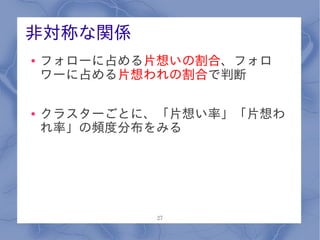 非対称な関係
●   フォローに占める片想いの割合、フォロ
    ワーに占める片想われの割合で判断

●   クラスターごとに、「片想い率」「片想わ
    れ率」の頻度分布をみる




             27
 