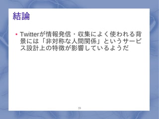 結論
●   Twitterが情報発信・収集によく使われる背
    景には「非対称な人間関係」というサービ
    ス設計上の特徴が影響しているようだ




              29
 