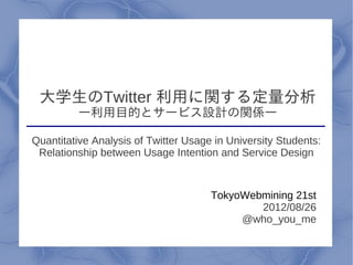 大学生のTwitter 利用に関する定量分析
         ―利用目的とサービス設計の関係―

Quantitative Analysis of Twitter Usage in University Students:
 Relationship between Usage Intention and Service Design



                                      TokyoWebmining 21st
                                              2012/08/26
                                           @who_you_me
                              3
 