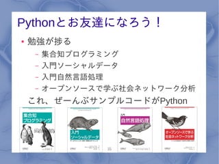 Pythonとお友達になろう！
●   勉強が捗る
     –   集合知プログラミング
     –   入門ソーシャルデータ
     –   入門自然言語処理
     –   オープンソースで学ぶ社会ネットワーク分析
    これ、ぜーんぶサンプルコードがPython




                 35
 