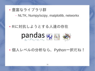 ●   豊富なライブラリ群
     –   NLTK, Numpy/scipy, matplotlib, networkx


●   Rに対抗しようとする人達の存在




●   個人レベルの分析なら、Python一択だね！


                           36
 