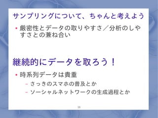 サンプリングについて、ちゃんと考えよう
●   厳密性とデータの取りやすさ／分析のしや
    すさとの兼ね合い



継続的にデータを取ろう！
●   時系列データは貴重
    –   さっきのスマホの普及とか
    –   ソーシャルネットワークの生成過程とか

                38
 
