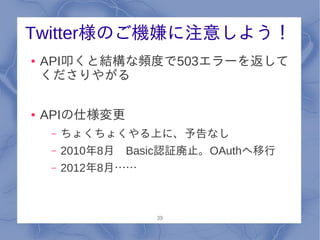 Twitter様のご機嫌に注意しよう！
●   API叩くと結構な頻度で503エラーを返して
    くださりやがる

●   APIの仕様変更
     –   ちょくちょくやる上に、予告なし
     –   2010年8月　Basic認証廃止。OAuthへ移行
     –   2012年8月……



                     39
 