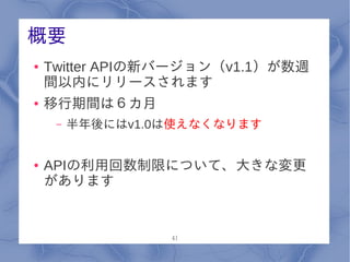 概要
●   Twitter APIの新バージョン（v1.1）が数週
    間以内にリリースされます
●   移行期間は６カ月
     –   半年後にはv1.0は使えなくなります


●   APIの利用回数制限について、大きな変更
    があります


                  41
 