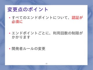 変更点のポイント
●   すべてのエンドポイントについて、認証が
    必須に

●   エンドポイントごとに、利用回数の制限が
    かかります

●   開発者ルールの変更


                42
 