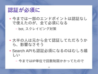 認証が必須に
●   今までは一部のエンドポイントは認証なし
    で使えたのが、全て必須になる
     –   bot, スクレイピング対策


●   大半の人は元から全て認証してただろうか
    ら、影響なさそう
●   Search APIも認証必須になるのはむしろ嬉
    しい
     –   今まではIP単位で回数制限かかってたので
                   44
 