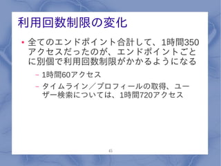 利用回数制限の変化
●   全てのエンドポイント合計して、1時間350
    アクセスだったのが、エンドポイントごと
    に別個で利用回数制限がかかるようになる
    –   1時間60アクセス
    –   タイムライン／プロフィールの取得、ユー
        ザー検索については、1時間720アクセス




                 45
 