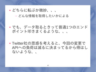 ●   どちらに転ぶか微妙、、、
     –   どんな情報を取得したいかによる


●   でも、データ取るときって普通1つのエンド
    ポイント叩きまくるような、、、

●   Twitter社の思惑を考えると、今回の変更で
    APIへの負荷は減るに決まってるから得はし
    ないような、、


                 46
 