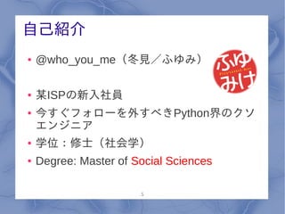 自己紹介
●   @who_you_me（冬見／ふゆみ）

●   某ISPの新入社員
●   今すぐフォローを外すべきPython界のクソ
    エンジニア
●   学位：修士（社会学）
●   Degree: Master of Social Sciences

                       5
 