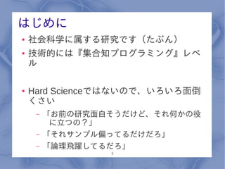 はじめに
●   社会科学に属する研究です（たぶん）
●   技術的には『集合知プログラミング』レベ
    ル

●   Hard Scienceではないので、いろいろ面倒
    くさい
     –   「お前の研究面白そうだけど、それ何かの役
          に立つの？」
     –   「それサンプル偏ってるだけだろ」
     –   「論理飛躍してるだろ」
                 8
 