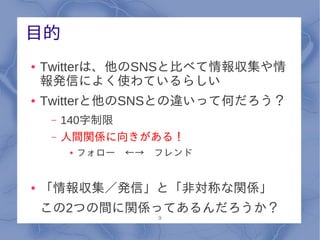 目的
●   Twitterは、他のSNSと比べて情報収集や情
    報発信によく使わているらしい
●   Twitterと他のSNSとの違いって何だろう？
     –   140字制限
     –   人間関係に向きがある！
         ●   フォロー　←→　フレンド


●   「情報収集／発信」と「非対称な関係」
    この2つの間に関係ってあるんだろうか？
                     9
 