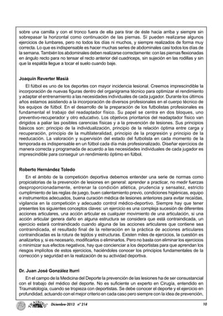 10Diciembre-2013 nº 214
sobre una camilla y con el tronco fuera de ella para tirar de éste hacia arriba y siempre sin
sobrepasar la horizontal como continuación de las piernas. Sí pueden realizarse algunos
ejercicios de lumbares, pero no todos los días ni muchos, y siempre realizados de forma muy
correcta. Lo que es indispensable es hacer muchas series de abdominales casi todos los días de
la semana. También los abdominales deben realizarse correctamente: con las piernas flexionadas
en ángulo recto para no tensar el recto anterior del cuadriceps, sin sujeción en las rodillas y sin
que la espalda llegue a tocar el suelo cuando baje.
Joaquín Reverter Masiá
El fútbol es uno de los deportes con mayor incidencia lesional. Creemos imprescindible la
incorporación de nuevas figuras dentro del organigrama técnico para optimizar el rendimiento
y adaptar el entrenamiento a las necesidades individuales de cada jugador. Durante los últimos
años estamos asistiendo a la incorporación de diversos profesionales en el cuerpo técnico de
los equipos de fútbol. En el desarrollo de la preparación de los futbolistas profesionales es
fundamental el trabajo del readaptador físico. Su papel se centra en dos bloques, uno
preventivo-recuperador y otro educativo. Los objetivos prioritarios del readaptador físico van
dirigidos a paliar las posibles carencias físicas y a la prevención de lesiones. Sus principios
básicos son: principio de la individualización, principio de la relación óptima entre carga y
recuperación, principio de la multilateralidad, principio de la progresión y principio de la
reeducación. La valoración y supervisión del estado del futbolista en cada momento de la
temporada es indispensable en un fútbol cada día más profesionalizado. Diseñar ejercicios de
manera correcta y programada de acuerdo a las necesidades individuales de cada jugador es
imprescindible para conseguir un rendimiento óptimo en fútbol.
Roberto Hernández Toledo
En el ámbito de la competición deportiva debemos entender una serie de normas como
propiciatorias de la prevención de lesiones en general: aprender a practicar, no medir fuerzas
desproporcionadamente, entrenar la condición atlética, prudencia y sensatez, estricto
cumplimiento de las reglas de juego, buen calentamiento previo, condiciones higiénicas, equipo
e instrumentos adecuados, buena curación médica de lesiones anteriores para evitar recaídas,
vigilancia en la competición y adecuado control médico-deportivo. Siempre hay que tener
presentes los siguientes conceptos claves: un ejercicio es una compleja sucesión de diferentes
acciones articulares, una acción articular es cualquier movimiento de una articulación, si una
acción articular genera daño en alguna estructura se considera que está contraindicada, un
ejercicio estará contraindicado cuando alguna de las acciones articulares que contiene sea
contraindicada, el resultado final de la reiteración en la práctica de acciones articulares
contraindicadas es la rotura de tejidos y estructuras. Existen miles de ejercicios, la cuestión es
analizarlos y, si es necesario, modificarlos o eliminarlos. Pero no basta con eliminar los ejercicios
o minimizar sus efectos negativos, hay que concienciar a los deportistas para que aprendan los
riesgos implícitos de estos ejercicios, haciéndoles conocer los principios fundamentales de la
corrección y seguridad en la realización de su actividad deportiva.
Dr. Juan José González Iturri
En el campo de la Medicina del Deporte la prevención de las lesiones ha de ser consustancial
con el trabajo del médico del deporte. No es suficiente un experto en Cirugía, entendido en
Traumatología, cuando se tropieza con deportistas. Se debe conocer el deporte y el ejercicio en
profundidad, actuando con el mejor criterio en cada caso pero siempre con la idea de prevención,
 