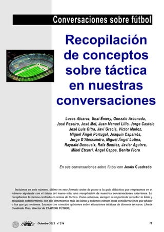 12Diciembre-2013 nº 214
Conversaciones sobre fútbol
Incluimos en este número, último en este formato antes de pasar a la guía didáctica que empezamos en el
número siguiente con el inicio del nuevo año, una recopilación de nuestras conversaciones anteriores. La
recopilación la hemos centrado en temas de táctica. Como sabemos, siempre es importante recordar lo leído y
estudiado anteriormente, con ello cimentamos más las ideas y podemos extraer otras consideraciones que añadir
a las que ya teníamos. Leamos con atención opiniones sobre situaciones tácticas de diversos técnicos. (Jesús
Cuadrado Pino, director de TRAINING FÚTBOL)
Gonzalo Cuadrado:“Ju
”
Recopilación
de conceptos
sobre táctica
en nuestras
conversaciones
Lucas Alcaraz, Unai Émery, Gonzalo Arconada,
José Peseiro, José Mel, Juan Manuel Lillo, Jorge Castelo
José Luis Oltra, Javi Gracia, Víctor Muñoz,
Miguel Ángel Portugal, Joaquín Caparrós,
Jorge D’Alessandro, Miguel Ángel Lotina,
Raynald Denoueix, Rafa Benítez, Javier Aguirre,
Mikel Etxarri, Ángel Cappa, Benito Floro
En sus conversaciones sobre fútbol con Jesús Cuadrado
 