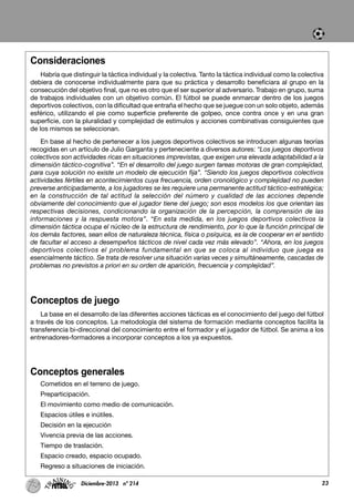 Consideraciones
Habría que distinguir la táctica individual y la colectiva. Tanto la táctica individual como la colectiva
debiera de conocerse individualmente para que su práctica y desarrollo beneficiara al grupo en la
consecución del objetivo final, que no es otro que el ser superior al adversario. Trabajo en grupo, suma
de trabajos individuales con un objetivo común. El fútbol se puede enmarcar dentro de los juegos
deportivos colectivos, con la dificultad que entraña el hecho que se juegue con un solo objeto, además
esférico, utilizando el pie como superficie preferente de golpeo, once contra once y en una gran
superficie, con la pluralidad y complejidad de estímulos y acciones combinativas consiguientes que
de los mismos se seleccionan.
En base al hecho de pertenecer a los juegos deportivos colectivos se introducen algunas teorías
recogidas en un artículo de Julio Garganta y perteneciente a diversos autores: “Los juegos deportivos
colectivos son actividades ricas en situaciones imprevistas, que exigen una elevada adaptabilidad a la
dimensión táctico-cognitiva”. “En el desarrollo del juego surgen tareas motoras de gran complejidad,
para cuya solución no existe un modelo de ejecución fija”. “Siendo los juegos deportivos colectivos
actividades fértiles en acontecimientos cuya frecuencia, orden cronológico y complejidad no pueden
preverse anticipadamente, a los jugadores se les requiere una permanente actitud táctico-estratégica;
en la construcción de tal actitud la selección del número y cualidad de las acciones depende
obviamente del conocimiento que el jugador tiene del juego; son esos modelos los que orientan las
respectivas decisiones, condicionando la organización de la percepción, la comprensión de las
informaciones y la respuesta motora”. “En esta medida, en los juegos deportivos colectivos la
dimensión táctica ocupa el núcleo de la estructura de rendimiento, por lo que la función principal de
los demás factores, sean ellos de naturaleza técnica, física o psíquica, es la de cooperar en el sentido
de facultar el acceso a desempeños tácticos de nivel cada vez más elevado”. “Ahora, en los juegos
deportivos colectivos el problema fundamental en que se coloca al individuo que juega es
esencialmente táctico. Se trata de resolver una situación varias veces y simultáneamente, cascadas de
problemas no previstos a priori en su orden de aparición, frecuencia y complejidad”.
Conceptos de juego
La base en el desarrollo de las diferentes acciones tácticas es el conocimiento del juego del fútbol
a través de los conceptos. La metodología del sistema de formación mediante conceptos facilita la
transferencia bi-direccional del conocimiento entre el formador y el jugador de fútbol. Se anima a los
entrenadores-formadores a incorporar conceptos a los ya expuestos.
Conceptos generales
Cometidos en el terreno de juego.
Preparticipación.
El movimiento como medio de comunicación.
Espacios útiles e inútiles.
Decisión en la ejecución
Vivencia previa de las acciones.
Tiempo de traslación.
Espacio creado, espacio ocupado.
Regreso a situaciones de iniciación.
23Diciembre-2013 nº 214
 