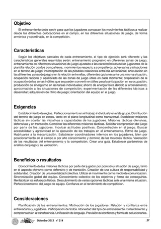 37Diciembre-2013 nº 214
Objetivo
El entrenamiento debe servir para que los jugadores conozcan los movimientos tácticos a realizar
desde las diferentes colocaciones en el campo, en las diferentes situaciones de juego, de forma
armónica y coordinada, en la competición.
Características
Según los objetivos parciales de cada entrenamiento, el tipo de ejercicio será diferente y las
características generales resumidas serán: entrenamiento progresivo en diferentes zonas de juego;
entrenamiento en diferentes situaciones de juego ajustado a las características de los jugadores de la
plantilla relación con los compañeros, movimientos respecto a compañeros, adversarios y situaciones
en el terreno de juego; interceptación de las posibles relaciones entre los adversarios; articulación en
las diferentes zonas de juego y en la relación entre ellas, diferentes opciones ante una misma situación;
ocupación racional y equilibrada de las zonas de juego útiles en cada momento; preparación de la
ocupación de las zonas inútiles que se pueden convertir en útiles para la anticipación en su ocupación;
producción de sinergismo en las tareas individuales; ahorro de energía física debido al ordenamiento;
aproximación a las situaciones de competición; experimentación de las diferentes tácticas a
desarrollar; adquisición de ritmo de juego; orientación del equipo en el juego.
Exigencias
Establecimiento de reglas. Perfeccionamiento en el trabajo individual y en el de grupo. Distribución
del terreno de juego en zonas, tanto en el plano longitudinal como transversal. Establecer misiones
tácticas sin coartar las iniciativas y capacidades de los jugadores. Misiones tácticas ofensivas,
defensivas y en transición. Combinar las diferentes misiones tácticas. Solicitar comprensión del juego
por parte de los jugadores. Inculcar actitudes positivas. Concentración en el juego. Buscar
accesibilidad y agresividad en la ejecución de los trabajos en el entrenamiento. Ritmo de juego.
Habituarse a la mecanización. Establecer coordinadores internos en los jugadores, bien por
posicionamiento en el campo o por alto conocimiento y dominio de las misiones táctica. Valoración
de los resultados del entrenamiento y la competición. Crear una guía. Establecer parámetros de
análisis del juego y su valoración.
Beneficios o resultados
Conocimiento de las misiones tácticas por parte del jugador por posición y situación de juego, tanto
en el aspecto ofensivo como defensivo y de transición. Creación de una cultura de responsabilidad y
solidaridad. Creación de una mentalidad colectiva. Utilizar el movimiento como medio de comunicación.
Sincronización global del equipo. Conocimiento colectivo de los objetivos y forma de conseguirlos.
Rentabilizar los esfuerzos físicos. Descubrimiento de varias opciones tácticas ante una misma situación.
Perfeccionamiento del juego de equipo. Confianza en el rendimiento de competición.
Consideraciones
Planificación de los entrenamientos. Motivación de los jugadores. Relación y confianza entre
entrenadores y jugadores. Participación de todos. Idoneidad del tipo de entrenamiento. Entendimiento y
comprensión en la transferencia. Unificación de lenguaje. Previsión de conflictos y forma de solucionarlos.
 