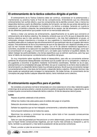 38Diciembre-2013 nº 214
El entrenamiento de la táctica colectiva dirigida al partido
El entrenamiento de la Táctica Colectiva debe ser continuo, iniciándose en la pretemporada y
manteniendo su práctica hasta el final de las competiciones. Entendiendo que los diferentes
entrenamientos han surtido efecto y que los componentes de la plantilla conocen más o menos los
desarrollos tácticos a partir de diferentes modelos de formación, se trata de que antes del partido se
seleccione por parte del entrenador la formación y la táctica a emplear, teniendo en cuenta la
competición, el partido a disputar, las características de su equipo, las del adversario y la influencia
de los diferentes parámetros que pueden incidir en la mencionada selección.
Vamos a tratar una semana de entrenamiento, específicamente en la parte que concierne al
entrenamiento de la táctica colectiva. No obstante, entiendo que con el fin de que el desarrollo de la
táctica colectiva sea lo más sencilla en su comprensión y de más fácil adaptación al grupo, el
entrenador otorgue importancia e inculque en sus jugadores lo importante que es mantener el
equilibrio adecuado en cualquier tipo de entrenamiento en que participe más de un jugador del mismo
equipo. Frecuentemente se da la circunstancia de que en los ejercicios con objetivos plurales en los
que se han incluido diversas variables o reglas, con el fin de obtener beneficios específicos o
concretos, se pierden en su ejecución los aspectos fundamentales del desarrollo del juego, como son
la concentración en el juego y el movimiento con y sin balón para mantener el equilibrio debido. Se
deben trabajar las particularidades y los temas específicos que se estimen oportunos, pero hay que
tener el hábito de recomponer constantemente el equilibrio del grupo.
Es muy importante saber equilibrar desde el desequilibrio, para ello es conveniente entrenar
partiendo de situaciones desequilibradas voluntarias que se pueden dar en la competición y habituar a
los jugadores a encontrar el equilibrio mediante movimientos coordinados. También se da el caso,
precisamente por la complejidad del juego del fútbol, de que en ocasiones no se tiene clara la selección
de la formación y su desarrollo táctico hasta muy entrada la semana. De ahí que es conveniente manejar
convenientemente dos o tres tipos de formación y desarrollo táctico colectivo. Pretender dominar más
tipos puede ser perjudicial para conseguir la mecanización. De todas formas, el conocimiento de los
conceptos del juego facilita cualquier desarrollo táctico, tanto individual como colectivo.
El entrenamiento específico para el partido
Se considera una semana normal en temporada con cinco sesiones en cinco días, habiendo jugado
el domingo de la semana anterior y siendo el próximo partido el siguiente domingo. Lógicamente, se va
a tratar la parte concerniente al desarrollo táctico colectivo. El día de descanso será el jueves.
Lunes:
Repaso al partido celebrado el día anterior.
Utilizar los medios más adecuados para el análisis del juego en el partido.
Detección de errores individuales y colectivos.
Señalar los aspectos que se han trabajado correctamente y valorarlos debidamente.
Comunicación bidireccional en todos los casos.
Maximizar los aciertos y minimizar los errores, sobre todo si han causado consecuencias
negativas, pero no enmascararlos.
Salvo en caso de gravedad por frecuencia en un error determinado, poner más énfasis en errores
que no hayan tenido consecuencias negativas, por ser mucho más cómoda su recepción y, por lo
tanto, también su percepción y más tarde la aceptación de las acciones correctoras.
Prever y anotar un plan de acciones correctoras.
 