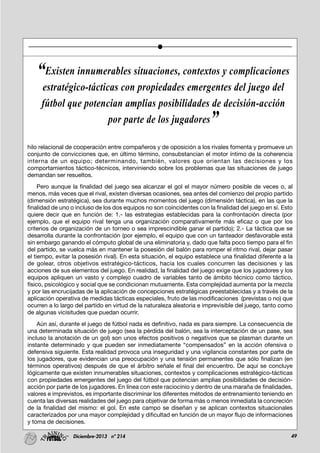 49Diciembre-2013 nº 214
hilo relacional de cooperación entre compañeros y de oposición a los rivales fomenta y promueve un
conjunto de convicciones que, en último término, consubstancian el motor íntimo de la coherencia
interna de un equipo; determinando, también, valores que orientan las decisiones y los
comportamientos táctico-técnicos, interviniendo sobre los problemas que las situaciones de juego
demandan ser resueltos.
Pero aunque la finalidad del juego sea alcanzar el gol el mayor número posible de veces o, al
menos, más veces que el rival, existen diversas ocasiones, sea antes del comienzo del propio partido
(dimensión estratégica), sea durante muchos momentos del juego (dimensión táctica), en las que la
finalidad de uno o incluso de los dos equipos no son coincidentes con la finalidad del juego en sí. Esto
quiere decir que en función de: 1.- las estrategias establecidas para la confrontación directa (por
ejemplo, que el equipo rival tenga una organización comparativamente más eficaz o que por los
criterios de organización de un torneo o sea imprescindible ganar el partido); 2.- La táctica que se
desarrolla durante la confrontación (por ejemplo, el equipo que con un tanteador desfavorable está
sin embargo ganando el cómputo global de una eliminatoria y, dado que falta poco tiempo para el fin
del partido, se vuelca más en mantener la posesión del balón para romper el ritmo rival, dejar pasar
el tiempo, evitar la posesión rival). En esta situación, el equipo establece una finalidad diferente a la
de golear, otros objetivos estratégico-tácticos, hacia los cuales concurren las decisiones y las
acciones de sus elementos del juego. En realidad, la finalidad del juego exige que los jugadores y los
equipos apliquen un vasto y complejo cuadro de variables tanto de ámbito técnico como táctico,
físico, psicológico y social que se condicionan mutuamente. Esta complejidad aumenta por la mezcla
y por las encrucijadas de la aplicación de concepciones estratégicas preestablecidas y a través de la
aplicación operativa de medidas tácticas especiales, fruto de las modificaciones (previstas o no) que
ocurren a lo largo del partido en virtud de la naturaleza aleatoria e imprevisible del juego, tanto como
de algunas vicisitudes que puedan ocurrir.
Aún así, durante el juego de fútbol nada es definitivo, nada es para siempre. La consecuencia de
una determinada situación de juego (sea la pérdida del balón, sea la interceptación de un pase, sea
incluso la anotación de un gol) son unos efectos positivos o negativos que se plasman durante un
instante determinado y que pueden ser inmediatamente “compensados” en la acción ofensiva o
defensiva siguiente. Esta realidad provoca una inseguridad y una vigilancia constantes por parte de
los jugadores, que evidencian una preocupación y una tensión permanentes que sólo finalizan (en
términos operativos) después de que el árbitro señale el final del encuentro. De aquí se concluye
lógicamente que existen innumerables situaciones, contextos y complicaciones estratégico-tácticas
con propiedades emergentes del juego del fútbol que potencian amplias posibilidades de decisión-
acción por parte de los jugadores. En línea con este raciocinio y dentro de una maraña de finalidades,
valores e imprevistos, es importante discriminar los diferentes métodos de entrenamiento teniendo en
cuenta las diversas realidades del juego para objetivar de forma más o menos inmediata la concreción
de la finalidad del mismo: el gol. En este campo se diseñan y se aplican contextos situacionales
caracterizados por una mayor complejidad y dificultad en función de un mayor flujo de informaciones
y toma de decisiones.
“Existen innumerables situaciones, contextos y complicaciones
estratégico-tácticas con propiedades emergentes del juego del
fútbol que potencian amplias posibilidades de decisión-acción
por parte de los jugadores”
 