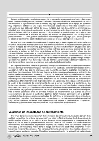 56Diciembre-2013 nº 214
De este análisis podemos referir que se va a dar una especie de consanguinidad metodológica que
revela un determinado grado de parentesco entre los diferentes métodos de entrenamiento del fútbol
con relación a la lógica competitiva o al modelo de juego a implementar en el equipo. Es por tanto
muy importante establecer una lógica metodológica soportada por métodos específicos de
entrenamiento que potencian partes del juego, métodos que han de contener en sí mismos una
totalidad, una dimensión de continuidad y una transferencia entre los momentos de aplicación
práctica de tales métodos. Y aún se agranda por la necesidad de que éstos sean traducidos en una
coherencia real entre el modelo de juego y el modelo de preparación con las siguientes
particularidades: 1ª.- único, para un determinado modelo específico de juego, y 2ª.- flexible, para que
se adapte a las diferentes posibilidades situacionales que el juego podrá poner en evidencia.
En este marco de coherencia, cuando se verifica que el equipo tiene una prestación menos efectiva
en ciertas situaciones de juego detectadas en el ámbito competitivo, es necesario construir, practicar
y repetir métodos de entrenamiento que traduzcan en su interioridad contextos situacionales, para
resolver dudas, para especializar comportamientos motrices, para gestionar decisiones de cariz
estratégico y táctico, en definitiva, para dialogar de forma más conveniente y eficaz con las
vulnerabilidades individuales y colectivas que hemos identificado. Un correcto proceso de
preparación pasa inapelablemente por la focalización de las necesidades reales del equipo, dándole
una dirección precisa, racionalizando el tiempo y el esfuerzo necesarios para que se obtenga el efecto
que sea lo más positivo y más duradero posible. La distinción y diferenciación de los diversos métodos
de entrenamiento se hace real al amparo de seis particularidades esenciales.
En un primer análisis se parte de su perímetro conceptual, dentro del que se desarrollan contextos
de juego de mayor o menos complejidad y dificultad; de los objetivos a concretar con respecto a otros
que (por el motivo que sea) no interesa en ese momento promover y explicitar, minimizando la
posibilidad de existencia de distorsiones o desvíos; y de las reglas operativas para su aplicación, las
cuales producen escenarios, enredos y contextos de juego que inducen a decisiones-acciones
específicas de carácter individual y colectivo. A partir de estas tres particularidades, los conceptos
metodológicos subyacentes a la práctica sistemática de los diversos métodos de entrenamiento
particularizan diferentes momentos de preparación de los jugadores y de los equipos en el cuadro de
la sesión o del microciclo de entrenamiento, lo cual a su vez responde a la existencia de las
limitaciones o lagunas contextuales e informativas relevantes que todos los métodos presentan desde
el momento en que ninguno contiene en sí mismo todos los ingredientes esenciales para el desarrollo
y evolución de los jugadores y los equipos. Para superar esto acudiremos a las interacciones lógicas,
más o menos poderosas, entre los diversos métodos de entrenamiento, que cuando se aplican
secuencialmente de acuerdo a sus hechos positivos tienen impactos significativos en la calidad y
cantidad de las decisiones-acciones realizadas. En definitiva, la construcción de un método de
entrenamiento cualquiera debe basarse en un pensamiento conceptual que asuma la integridad del
juego en sus diferentes vertientes y una operatividad que respete la plenitud de su complejidad,
abriendo así posibilidades de interacción con los otros métodos de entrenamiento.
Volatilidad de los métodos de entrenamiento
Por virtud de la descendencia común de los métodos de entrenamiento, los cuales derivan de la
realidad competitiva (se entrena para competir), se observa fácilmente durante el desarrollo de la
sesión práctica el paso de un método a otro, teniendo como consecuencia la dispersión de los
objetivos y de los efectos que pretendemos alcanzar. Dicho de otra manera, cuanto el método de
entrenamiento aplicado más se disperse con respecto a su objetivo inicial por unidad de tiempo (en
intensidad y en frecuencia), mayor será el riesgo real de que no acabemos entrenando lo que
habíamos inicialmente planeado. Así, consecuentemente, alteraremos los efectos adaptativos
específicos que queríamos concretar. Ahora bien, la conceptualización y la aplicación de cada método
 