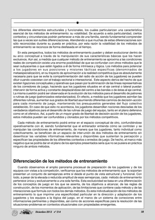 58Diciembre-2013 nº 214
los diferentes elementos estructurales y funcionales, los cuales particularizan una característica
esencial de los métodos de entrenamiento: su volatilidad. De acuerdo a esta particularidad, ciertos
contextos y circunstancias podrán pertenecer a más de una familia, siendo fundamental comprender
las que a veces son sutiles diferenciaciones. Atendiendo a que muchas de estas diferenciaciones son
sólo reconocidas durante su puesta en práctica, por esta razón la volatilidad de los métodos de
entrenamiento se reconoce de forma desfasada en el tiempo.
En esta perspectiva, todos los métodos de entrenamiento pueden y deben evolucionar dentro de
su arco conceptual a través de la manipulación de sus características básicas que los hacen
exclusivos. Aún así, a medida que cualquier método de entrenamiento se aproxima a las condiciones
reales de competición existe una enorme posibilidad de que se confundan con otros métodos que le
sean subyacentes o que estén ligados a él de forma intrínseca y lógica. Los métodos para potenciar
a los jugadores en sus posiciones y misiones tácticas específicas (denominados de
metaespecialización), en su trayecto de aproximación a la realidad competitiva (que es absolutamente
necesaria para que se evite la compartimentación del radio de acción de los jugadores) se pueden
diluir cuando coexistan con el trabajo sectorial e intersectorial. Este aspecto deriva del hecho de que
existen ligazones conceptuales y operativas que pasan por la eliminación de las líneas representativas
de los corredores de juego, haciendo que los jugadores situados en el eje central o lateral puedan
intervenir de forma activa y constante desplazándose del centro a las bandas o de éstas al eje central.
La misma cuestión podrá ser observada en la evolución de los métodos para el desarrollo de patrones
o rutinas de juego (patronizados-estandarizados). En efecto, a medida que los jugadores asimilan las
diferentes rutinas, aumentan sus grados de libertad asumiendo diferentes caminos de decisión-acción
para cada momento de juego, manteniendo los presupuestos generales del flujo colectivo
establecido. En caso de que esto no acontezca, los jugadores desarrollan nociones desviadas de los
verdaderos objetivos para el desarrollo de las rutinas de juego del equipo, tanto en el plano defensivo
como en el ofensivo. Así, a partir de un mayor grado de libertad de decisión-acción de los jugadores,
estos métodos pueden ser confundidos y clonados por los métodos competitivos.
Cada método de entrenamiento podrá entrar en el espacio conceptual de otro, confundiéndose
operativamente con él, siendo fundamental que el entrenador entienda cómo se controlan y se
manipulan las condiciones de entrenamiento, de manera que los jugadores, tanto individual como
colectivamente, se beneficien de un espacio de inter-unión de dos métodos de entrenamiento sin
desenfocar las variables informativas relevantes y disponibles que sustentan la percepción y
especifican las propiedades de los diferentes contextos o enredos de juego. De hecho, el marco más
negativo que se podría dar en el plano de los ejemplos presentados sería que no se pusiera en práctica
ninguno de ambos métodos.
Diferenciación de los métodos de entrenamiento
Cuando observamos el amplio panorama procesual de preparación de los jugadores y de los
equipos con vistas a la competición, verificamos que los métodos de entrenamiento que la soportan
presentan un conjunto de semejanzas entre sí desde el punto de vista estructural y funcional. Con
todo, a pesar de la elevada o reducida amplitud de esas semejanzas, cada método de entrenamiento
pertenece única y exclusivamente a una sola familia. Esta exclusividad se basa en una diferenciación
de los conceptos de juego en los que se asienta, de los objetivos a alcanzar, de las reglas de
construcción, de los momentos de aplicación, de las limitaciones que contiene cada método y de las
interacciones que formula con todos los demás métodos. Es esta individualización de los métodos de
entrenamiento lo que imprime una especificidad particular en la dirección y adaptación de los
jugadores y los equipos a la lógica del juego, en el marco de un sistema de conexiones entre
informaciones pertinentes y disponibles, así como de acciones específicas para la resolución de las
situaciones-problemas en contextos situacionales con propiedades emergentes.
 