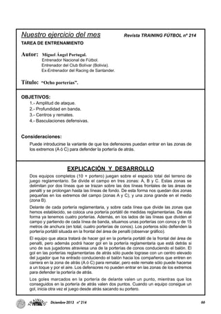 Nuestro ejercicio del mes Revista TRAINING FÚTBOL nº 214
TAREA DE ENTRENAMIENTO
Autor: Miguel Ángel Portugal.
Entrenador Nacional de Fútbol.
Entrenador del Club Bolívar (Bolivia).
Ex-Entrenador del Racing de Santander.
Título: “Ocho porterías”.
OBJETIVOS:
1.- Amplitud de ataque.
2.- Profundidad en banda.
3.- Centros y remates.
4.- Basculaciones defensivas.
Consideraciones:
Puede introducirse la variante de que los defensores puedan entrar en las zonas de
los extremos (A ó C) para defender la portería de atrás.
EXPLICACIÓN Y DESARROLLO
Dos equipos completos (10 + portero) juegan sobre el espacio total del terreno de
juego reglamentario. Se divide el campo en tres zonas: A, B y C. Estas zonas se
delimitan por dos líneas que se trazan sobre las dos líneas frontales de las áreas de
penalti y se prolongan hasta las líneas de fondo. De esta forma nos quedan dos zonas
pequeñas en los extremos del campo (zonas A y C), y una zona grande en el medio
(zona B).
Delante de cada portería reglamentaria, y sobre cada línea que divide las zonas que
hemos establecido, se coloca una portería portátil de medidas reglamentarias. De esta
forma ya tenemos cuatro porterías. Además, en los lados de las líneas que dividen el
campo y partiendo de cada línea de banda, situamos unas porterías con conos y de 15
metros de anchura (en total, cuatro porterías de conos). Los porteros sólo defienden la
portería portátil situada en la frontal del área de penalti (observar gráfico).
El equipo que ataca tratará de hacer gol en la portería portátil de la frontal del área de
penalti, pero además podrá hacer gol en la portería reglamentaria que está detrás si
uno de sus jugadores atraviesa una de la porterías de conos conduciendo el balón. El
gol en las porterías reglamentarias de atrás sólo puede lograse con un centro elevado
del jugador que ha entrado conduciendo el balón hacia los compañeros que entren en
carrera en la zona de atrás (A ó C) para rematar, pero este remate sólo puede hacerse
a un toque y por el aire. Los defensores no pueden entrar en las zonas de los extremos
para defender la portería de atrás.
Los goles marcados en la portería de delante valen un punto, mientras que los
conseguidos en la portería de atrás valen dos puntos. Cuando un equipo consigue un
gol, inicia otra vez el juego desde atrás sacando su portero.
66Diciembre-2013 nº 214
 
