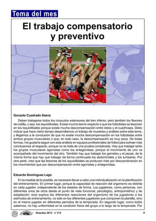 Gonzalo Cuadrado Sáenz
Deben trabajarse todos los músculos extensores del tren inferior, pero también los flexores
de rodilla, o sea, los isquiotibiales. Existe mucha teoría respecto a que los futbolistas se lesionan
en los isquiotibiales porque existe mucha descompensación entre éstos y el cuadriceps. Debo
indicar que hace cierto tiempo desarrollamos un trabajo de muestreo y análisis sobre este tema,
y llegamos a la conclusión de que no existe mucha descompensación en los futbolistas entre
ambos grupos musculares o que, en todo caso, la descompensación es muy poca. De todas
formas, me gustaría seguir con este análisis en equipos profesionales de fútbol para extraer más
conclusiones al respecto, porque no se trata de una prueba complicada. Hay que trabajar tanto
los grupos musculares agonistas como los antagonistas, porque el movimiento de uno va
acompañado del movimiento del otro. También hay que trabajar los gemelos y el psoas, de la
misma forma que hay que trabajar de forma continuada los abdominales y los lumbares. Por
otra parte, creo que las lesiones de los isquiotibiales se producen más por descoordinación en
los movimientos que por descompensación entre agonistas y antagonistas.
Eduardo Domínguez Lago
En la medida de lo posible, es necesario llevar a cabo una individualización en la planificación
del entrenamiento. En primer lugar, porque la capacidad de reacción del organismo es distinta
en cada jugador, independiente de los estados de forma. Los jugadores, como personas, son
diferentes unos de otros desde el punto de vista funcional, psicológico, antropométrico y de
adaptación; esto explica las diferentes reacciones del organismo de los jugadores a los
estímulos de entrenamiento, no sólo en los diferentes jugadores que componen la plantilla, sino
en el mismo jugador en diferentes períodos de la temporada. En segundo lugar, como todos
sabemos, no hay uniformidad en la condición física del grupo a lo largo de la temporada. Por
8Diciembre-2013 nº 214
Tema del mes
El trabajo compensatorio
y preventivo
 