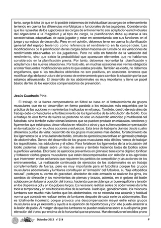9Diciembre-2013 nº 214
tanto, surge la idea de que en lo posible trataremos de individualizar las cargas de entrenamiento
teniendo en cuenta las diferencias morfológicas y funcionales de los jugadores. Considerando
que las repuestas de los jugadores a las cargas de entrenamiento son adaptaciones individuales
del organismo a la magnitud y al tipo de carga, la planificación debe ajustarse a las
características adaptativas de cada jugador y estar en concordancia con sus funciones en el
juego y su estado de desarrollo. Pero en mi opinión, debemos tener en cuenta la planificación
general del equipo teniendo como referencia el rendimiento en la competición. Las
modificaciones de la planificación de las cargas deben hacerse en función de las variaciones de
rendimiento observadas en los jugadores. Pero no sólo en función de la variación del
rendimiento, sino que existe la probabilidad que aparezcan elementos que no habíamos
considerado en la planificación previa. Por tanto, debemos reorientar la planificación y
adaptarnos a las nuevas situaciones. Por todo ello, en muchas ocasiones nos vemos obligados
a tomar frecuentes modificaciones sobre lo que estaba previsto. También es cierto, no debemos
engañarnos, que si los resultados obtenidos no son positivos, en ocasiones tenemos que
modificar algo de la estructura del proceso de entrenamiento para cambiar la situación por la que
estamos atravesando. El desarrollo de los abdominales es muy importante y tiene un papel
básico dentro de los ejercicios compensatorios de prevención.
Jesús Cuadrado Pino
El trabajo de la fuerza compensatoria en fútbol se basa en el fortalecimiento de grupos
musculares que no se desarrollan en forma paralela a los músculos más requeridos por la
práctica de las acciones y movimientos implicados en el juego. También, dentro de esta área de
trabajo debe contemplarse el fortalecimiento de los ligamentos de la articulación del tobillo. Con
el trabajo de esta forma de fuerza se pretende no sólo un desarrollo armónico y multilateral del
futbolista, sino también evitar ciertas lesiones que se pueden producir en músculos, tendones y
ligamentos que están poco desarrollados en relación a otros y que sufren una descompensación
en la realización con muchas acciones y esfuerzos. Esta área de trabajo lo planteo desde cuatro
diferentes puntos de vista: desarrollo de los grupos musculares más débiles, fortalecimiento de
los ligamentos de la articulación del tobillo, circuito de ejercicios preventivos en gimnasio y trabajo
de abdominales. Dentro del desarrollo de los grupos musculares más débiles hemos de trabajar
los isquiotibiales, los adductores y el sóleo. Para fortalecer los ligamentos de la articulación del
tobillo podemos trabajar sobre un foso de arena y también haciendo botes de tobillos sobre
superficies variadas. El circuito de ejercicios preventivos en gimnasio tiene como objetivo tonificar
y fortalecer ciertos grupos musculares que están descompensados con relación a los agonistas
que intervienen en los esfuerzos que requieren los partidos de competición y las acciones de los
entrenamientos. La realización continuada de ejercicios de los abdominales es un trabajo
complementario de fuerza, pero es muy importante para el futbolista porque los grupos
musculares abdominales y lumbares constituyen el “armazón” del futbolista, su “faja ortopédica
natural”, protegen su centro de gravedad, alrededor de este armazón se realizan los giros, los
cambios de dirección y los movimientos de piernas y brazos, además, en el golpeo del balón
colaboran con la buena posición del tronco, haciendo que se obtenga un buen equilibrio y tensión
en los disparos a gol y en los golpeos largos. Es necesario realizar series de abdominales durante
toda la temporada y en casi todos los días de la semana. Dado que, genéticamente, los músculos
lumbares son mucho más fuertes que los abdominales, no se necesita esa absurda y habitual
norma que consiste en realizar series de lumbares después de cada serie de abdominales. Eso
es totalmente incorrecto porque provoca una descompensación mayor entre estos grupos
musculares a la ya existente y ayuda a la aparición de hiperlordosis y con ello puede arrastrar a
la lesión de pubis. Al margen de que los lumbares no pueden realizarse sobre el suelo por la gran
elevación del tronco por encima de la horizontal que se provoca. Han de realizarse tendidos prono
 