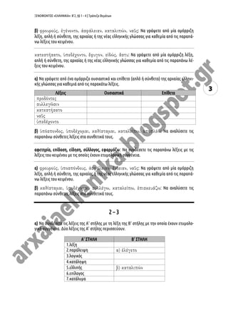ΞΕΝΟΦΩΝΤΟΣ «ΕΛΛΗΝΙΚΑ»: Β’2, §§ 1 – 4 | Τράπεζα Θεμάτων
3
β) : Να γράψετε από μία ομόρριζη
λέξη, απλή ή σύνθετη, της αρχαίας ή της νέας ελληνικής γλώσσας για καθεμία από τις παραπά-
νω λέξεις του κειμένου.
: Να γράψετε από μία ομόρριζη λέξη,
απλή ή σύνθετη, της αρχαίας ή της νέας ελληνικής γλώσσας για καθεμία από τις παραπάνω λέ-
ξεις του κειμένου.
α) Να γράψετε από ένα ομόρριζο ουσιαστικό και επίθετο (απλό ή σύνθετο) της αρχαίας ελληνι-
κής γλώσσας για καθεμιά από τις παρακάτω λέξεις.
Λέξεις Ουσιαστικά Επίθετα
β) : Να αναλύσετε τις
παραπάνω σύνθετες λέξεις στα συνθετικά τους.
αφετηρία, επίδοση, είδηση, σύλλογος, εφαρμόζω: Να συνδέσετε τις παραπάνω λέξεις με τις
λέξεις του κειμένου με τις οποίες έχουν ετυμολογική συγγένεια.
α) : Να γράψετε από μία ομόρριζη
λέξη, απλή ή σύνθετη, της αρχαίας ή της νέας ελληνικής γλώσσας για καθεμία από τις παραπά-
νω λέξεις του κειμένου.
β) : Να αναλύσετε τις
παραπάνω σύνθετες λέξεις στα συνθετικά τους.
2 – 3
α) Να συνδέσετε τις λέξεις της Α’ στήλης με τη λέξη της Β’ στήλης με την οποία έχουν ετυμολο-
γική συγγένεια. Δύο λέξεις της Α’ στήλης περισσεύουν.
Α’ ΣΤΗΛΗ Β’ ΣΤΗΛΗ
1.λέξη
2.παράλειψη
3.λογικός
4.κατάληψη
5.ελλιπής
6.επίλογος
7.κατάλυμα
 