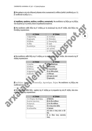 ΞΕΝΟΦΩΝΤΟΣ «ΕΛΛΗΝΙΚΑ»: Β’2, §§ 1 – 4 | Τράπεζα Θεμάτων
4
β) Να γράψετε στη νέα ελληνική γλώσσα πέντε ουσιαστικά ή επίθετα (απλά ή σύνθετα) με α’ ή
β’ συνθετικό τη λέξη .
α) παράδοση, προάστιο, απώλεια, ευπάθεια, ουσιαστικός: Να συνδέσετε τις λέξεις με τις λέξεις
του κειμένου με τις οποίες έχουν ετυμολογική συγγένεια.
β) Να συνδέσετε κάθε λέξη της Α’ στήλης με τη συνώνυμή της στη Β’ στήλη. Δύο λέξεις της
Β ́στήλης περισσεύουν.
Α’ ΣΤΗΛΗ Β’ ΣΤΗΛΗ
α) Να συνδέσετε κάθε λέξη της Α’ στήλης με τη σημασία της στη Β’ στήλη. Δύο στοιχεία της Β’
στήλης περισσεύουν.
Α’ ΣΤΗΛΗ Β’ ΣΤΗΛΗ
α) γρηγορότερα
β) διοικητής
γ) περισσότερο
δ) σε άλλο μέρος
ε) έλλειψη
στ) προς τα εκεί
ζ) φρουρός
β) : Να αναλύσετε τις λέξεις στα
συνθετικά τους.
α) Να συνδέσετε κάθε λέξη – φράση της Α’ στήλης με τη σημασία της στη Β’ στήλη. Δύο στοι-
χεία της Β’ στήλης περισσεύουν.
Α’ ΣΤΗΛΗ Β’ ΣΤΗΛΗ
α) θρήνος
β) ότι θα πείθουν
γ) ότι θα πάθουν
δ) ο ένας στον άλλο
ε) έφτασε
στ) ούτε ο ένας ούτε ο άλ-
λος
ζ) οι ίδιοι τους εαυτούς
τους
 