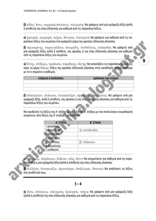 ΞΕΝΟΦΩΝΤΟΣ «ΕΛΛΗΝΙΚΑ»: Β’2, §§ 1 – 4 | Τράπεζα Θεμάτων
5
β) : Να γράψετε από μία ομόρριζη λέξη (απλή
ή σύνθετη) της νέας ελληνικής για καθεμιά από τις παραπάνω λέξεις.
α) : Να γράψετε για καθεμία από τις πα-
ραπάνω λέξεις του κειμένου ένα ομόρριζο ρήμα της αρχαίας ελληνικής γλώσσας.
β) : Να γράψετε από
μία ομόρριζη λέξη, απλή ή σύνθετη, της αρχαίας ή της νέας ελληνικής γλώσσας για καθεμία
από τις παραπάνω λέξεις του κειμένου.
α) : Να κατατάξετε τις παραπάνω ομόρριζες
προς το ρήμα λέξεις της αρχαίας ελληνικής γλώσσας στην κατάλληλη στήλη, ανάλογα
με το τι σημαίνει η καθεμία.
ενέργεια ή κατάσταση πρόσωπο που ενεργεί
β) : Να γράψετε από μία
ομόρριζη λέξη, απλή ή σύνθετη, της αρχαίας ή της νέας ελληνικής γλώσσας για καθεμία από τις
παραπάνω λέξεις του κειμένου.
Να συνδέσετε τις λέξεις της Α’ στήλης με τη λέξη της Β’ στήλης με την οποία έχουν ετυμολογική
συγγένεια. Δύο λέξεις της Α’ στήλης περισσεύουν.
Α’ ΣΤΗΛΗ Β’ ΣΤΗΛΗ
1.ακτοπλοΐα
2.εγκατάλειψη
3.κατάληψη
4.υπόλειμμα
5.περίπλους
6.πλεονέκτης
7.υπόλοιπο
α) : Να σχηματίσετε για καθεμία από τις παρα-
πάνω λέξεις μία ομόρριζη λέξη (απλή ή σύνθετη) της νέας ελληνικής γλώσσας.
β) : Να αναλύσετε τις λέξεις
στα συνθετικά τους.
3 – 4
α) : Να γράψετε από μία ομόρριζη λέξη
(απλή ή σύνθετη) της νέας ελληνικής γλώσσας για καθεμιά από τις παραπάνω λέξεις.
 