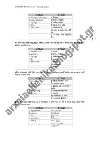 ΞΕΝΟΦΩΝΤΟΣ «ΕΛΛΗΝΙΚΑ»: Β’2, §§ 1 – 4 | Τράπεζα Θεμάτων
7
Α’ ΣΤΗΛΗ Β’ ΣΤΗΛΗ
α) θρήνος
β) ότι θα πείθουν
γ) ότι θα πάθουν
δ) ο ένας στον άλλο
ε) αποφάσισαν
στ) ούτε ο ένας ούτε ο άλ-
λος
ζ) οι ίδιοι τους εαυτούς
τους
Να συνδέσετε κάθε λέξη της Α’ στήλης με τη σημασία της στη Β’ στήλη. Δύο στοιχεία της Β’
στήλης περισσεύουν.
Α’ ΣΤΗΛΗ Β’ ΣΤΗΛΗ
α) ακόμη
β) ότι θα πείθουν
γ) ότι θα πάθουν
δ) νεκρούς
ε) φίλους
στ) φρουρές
ζ) θρήνος
α) Να συνδέσετε κάθε λέξη της στήλης Α’ με τη σημασία της στη Β’ στήλη. Δύο στοιχεία της Β’
στήλης περισσεύουν.
Α’ ΣΤΗΛΗ Β’ ΣΤΗΛΗ
α) ο ένας από τους δύο
β) επόμενη ημέρα
γ) φράζω με χώμα την εί-
σοδο
δ) προηγούμενη νύχτα
ε) θρήνος
στ) διορθώνω τα τείχη
ζ) προχωρώ, φτάνω
β) Να συνδέσετε κάθε λέξη της Α’ στήλης με τη αντώνυμή της στη Β’ στήλη. Δύο λέξεις της Β’
στήλης περισσεύουν.
A’ ΣΤΗΛΗ Β’ ΣΤΗΛΗ
 