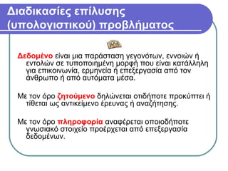 Διαδικασίες επίλυσης
(υπολογιστικού) προβλήματος
Δεδομένο είναι μια παράσταση γεγονότων, εννοιών ή
εντολών σε τυποποιημένη μορφή που είναι κατάλληλη
για επικοινωνία, ερμηνεία ή επεξεργασία από τον
άνθρωπο ή από αυτόματα μέσα.
Με τον όρο ζητούμενο δηλώνεται οτιδήποτε προκύπτει ή
τίθεται ως αντικείμενο έρευνας ή αναζήτησης.
Με τον όρο πληροφορία αναφέρεται οποιοδήποτε
γνωσιακό στοιχείο προέρχεται από επεξεργασία
δεδομένων.
 