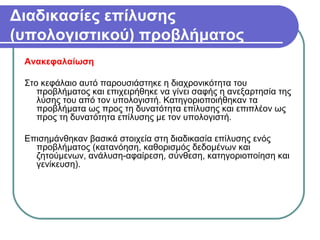 Διαδικασίες επίλυσης
(υπολογιστικού) προβλήματος
Ανακεφαλαίωση
Στο κεφάλαιο αυτό παρουσιάστηκε η διαχρονικότητα του
προβλήματος και επιχειρήθηκε να γίνει σαφής η ανεξαρτησία της
λύσης του από τον υπολογιστή. Κατηγοριοποιήθηκαν τα
προβλήματα ως προς τη δυνατότητα επίλυσης και επιπλέον ως
προς τη δυνατότητα επίλυσης με τον υπολογιστή.
Επισημάνθηκαν βασικά στοιχεία στη διαδικασία επίλυσης ενός
προβλήματος (κατανόηση, καθορισμός δεδομένων και
ζητούμενων, ανάλυση-αφαίρεση, σύνθεση, κατηγοριοποίηση και
γενίκευση).
 