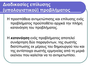 Διαδικασίες επίλυσης
(υπολογιστικού) προβλήματος
Η προσπάθεια αντιμετώπισης και επίλυσης ενός
προβλήματος προϋποθέτει αρχικά την πλήρη
κατανόηση του προβλήματος.
Η κατανόηση ενός προβλήματος αποτελεί
συνάρτηση δύο παραγόντων, της σωστής
διατύπωσης εκ μέρους του δημιουργού του και
της αντίστοιχα σωστής ερμηνείας από τη μεριά
εκείνου που καλείται να το αντιμετωπίσει.
 