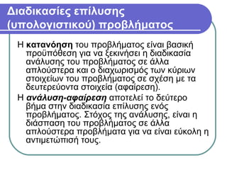 Διαδικασίες επίλυσης
(υπολογιστικού) προβλήματος
Η κατανόηση του προβλήματος είναι βασική
προϋπόθεση για να ξεκινήσει η διαδικασία
ανάλυσης του προβλήματος σε άλλα
απλούστερα και ο διαχωρισμός των κύριων
στοιχείων του προβλήματος σε σχέση με τα
δευτερεύοντα στοιχεία (αφαίρεση).
Η ανάλυση-αφαίρεση αποτελεί το δεύτερο
βήμα στην διαδικασία επίλυσης ενός
προβλήματος. Στόχος της ανάλυσης, είναι η
διάσπαση του προβλήματος σε άλλα
απλούστερα προβλήματα για να είναι εύκολη η
αντιμετώπισή τους.
 