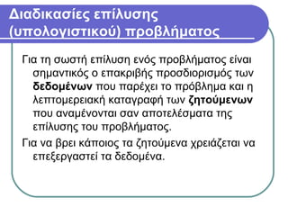 Διαδικασίες επίλυσης
(υπολογιστικού) προβλήματος
Για τη σωστή επίλυση ενός προβλήματος είναι
σημαντικός ο επακριβής προσδιορισμός των
δεδομένων που παρέχει το πρόβλημα και η
λεπτομερειακή καταγραφή των ζητούμενων
που αναμένονται σαν αποτελέσματα της
επίλυσης του προβλήματος.
Για να βρει κάποιος τα ζητούμενα χρειάζεται να
επεξεργαστεί τα δεδομένα.
 