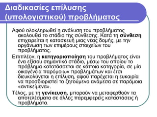 Διαδικασίες επίλυσης
(υπολογιστικού) προβλήματος
Αφού ολοκληρωθεί η ανάλυση του προβλήματος
ακολουθεί το στάδιο της σύνθεσης. Κατά τη σύνθεση
επιχειρείται η κατασκευή μιας νέας δομής, με την
οργάνωση των επιμέρους στοιχείων του
προβλήματος.
Επιπλέον, η κατηγοριοποίηση του προβλήματος είναι
ένα εξίσου σημαντικό στάδιο, μέσω του οποίου το
πρόβλημα κατατάσσεται σε κάποια κατηγορία, σε μία
οικογένεια παρόμοιων προβλημάτων και έτσι
διευκολύνεται η επίλυση, αφού παρέχεται η ευκαιρία
να προσδιοριστεί το ζητούμενο ανάμεσα σε παρόμοια
«αντικείμενα».
Τέλος, με τη γενίκευση, μπορούν να μεταφερθούν τα
αποτελέσματα σε άλλες παρεμφερείς καταστάσεις ή
προβλήματα.
 